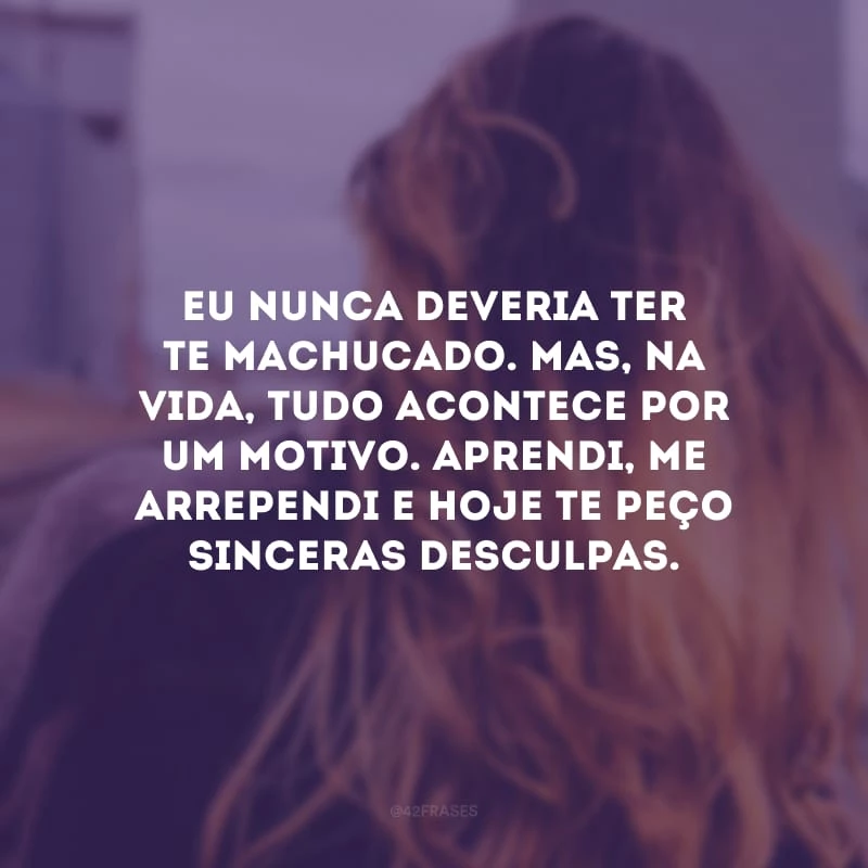 Eu nunca deveria ter te machucado. Mas, na vida, tudo acontece por um motivo. Aprendi, me arrependi e hoje te peço sinceras desculpas.