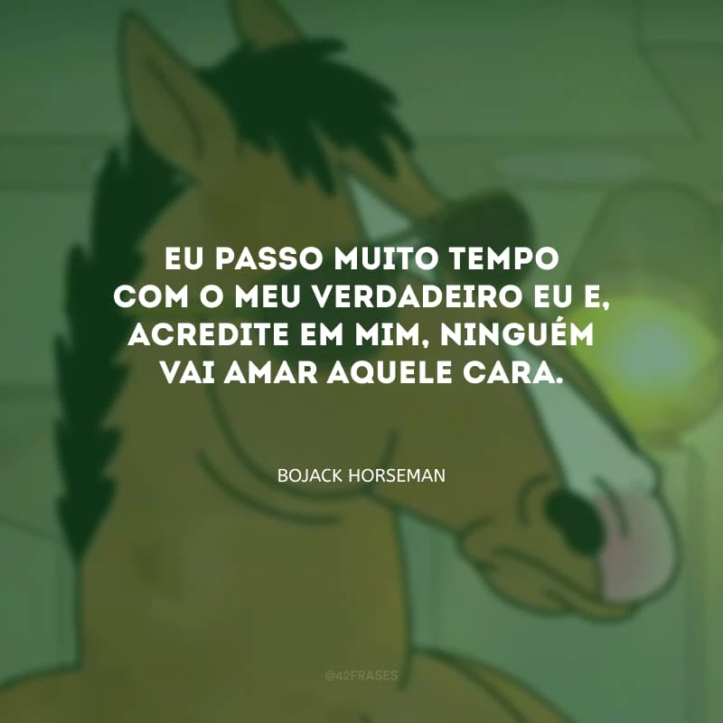 Eu passo muito tempo com o meu verdadeiro eu e, acredite em mim, ninguém vai amar aquele cara. 
