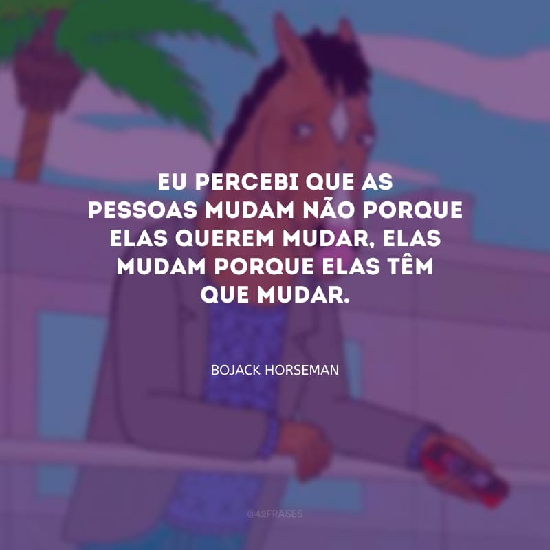 Eu percebi que as pessoas mudam não porque elas querem mudar, elas mudam porque elas têm que mudar.