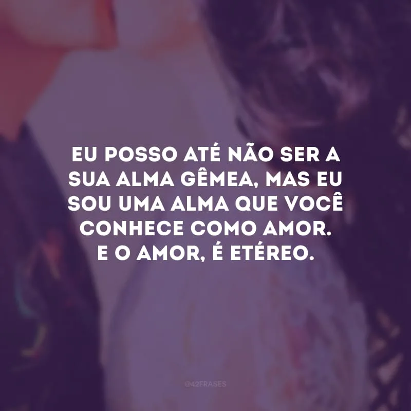 Eu posso até não ser a sua alma gêmea, mas eu sou uma alma que você conhece como amor. E o amor, é etéreo. 