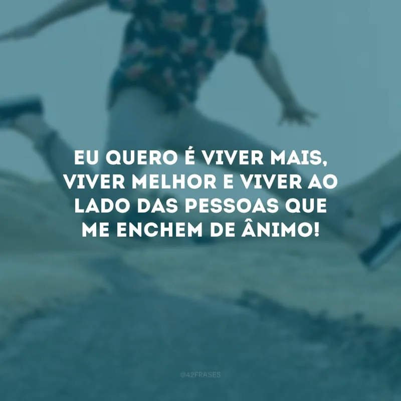 Eu quero é viver mais, viver melhor e viver ao lado das pessoas que me enchem de ânimo!