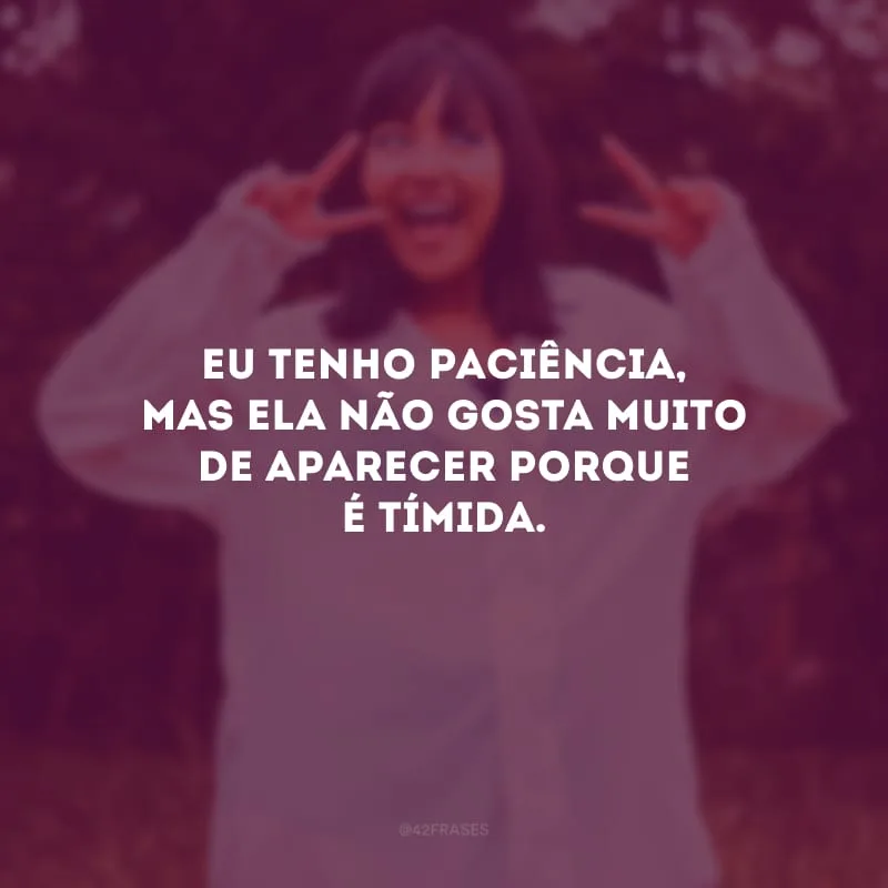 Eu tenho paciência, mas ela não gosta muito de aparecer porque é tímida.
