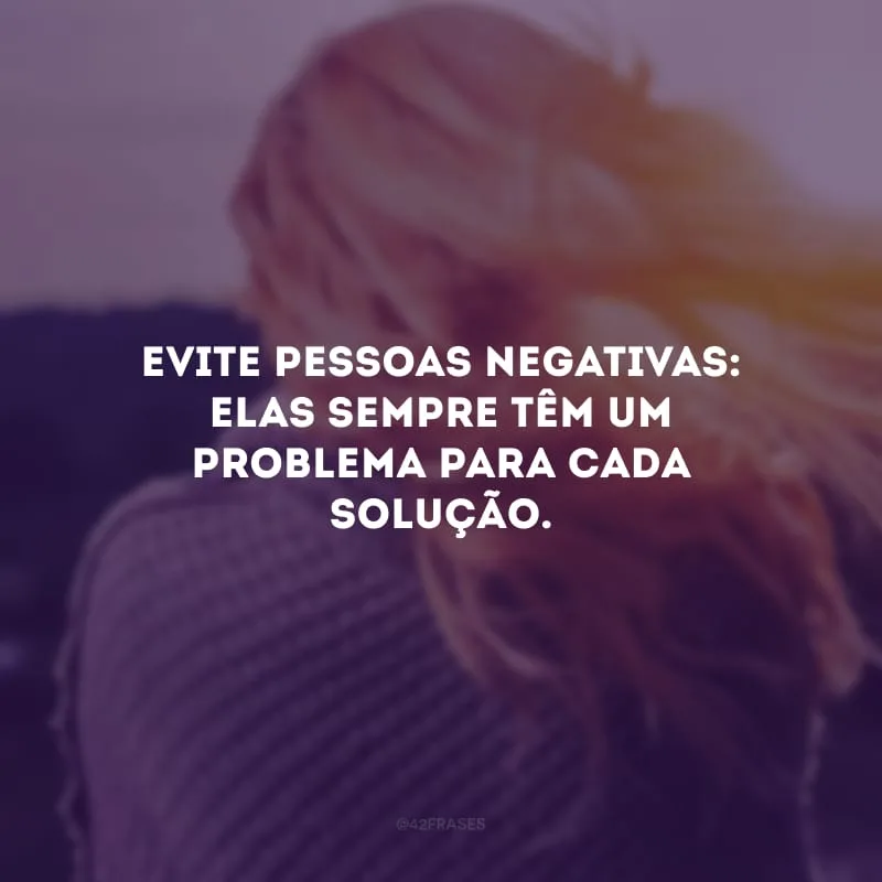 Evite pessoas negativas: elas sempre têm um problema para cada solução. 