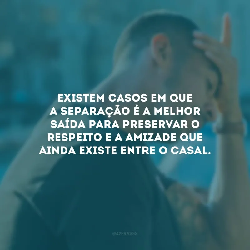 Existem casos em que a separação é a melhor saída para preservar o respeito e a amizade que ainda existe entre o casal.