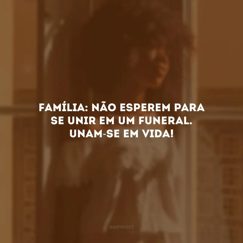 Família: não esperem para se unir em um funeral. Unam-se em vida!