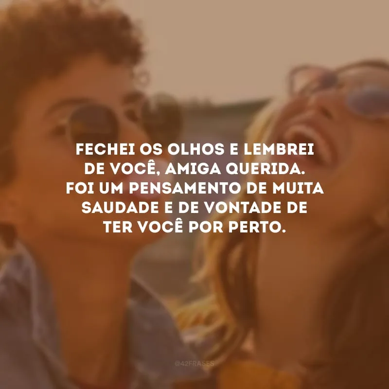 Fechei os olhos e lembrei de você, amiga querida. Foi um pensamento de muita saudade e de vontade de ter você por perto.