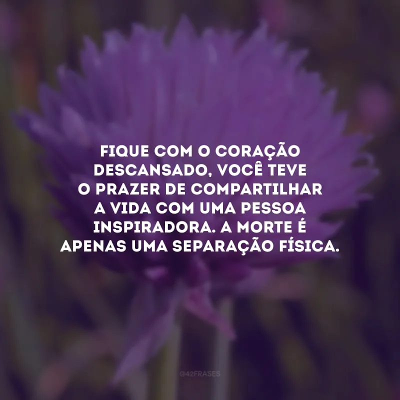 Fique com o coração descansado, você teve o prazer de compartilhar a vida com uma pessoa inspiradora. A morte é apenas uma separação física.