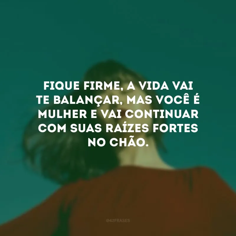 Fique firme, a vida vai te balançar, mas você é mulher e vai continuar com suas raízes fortes no chão.