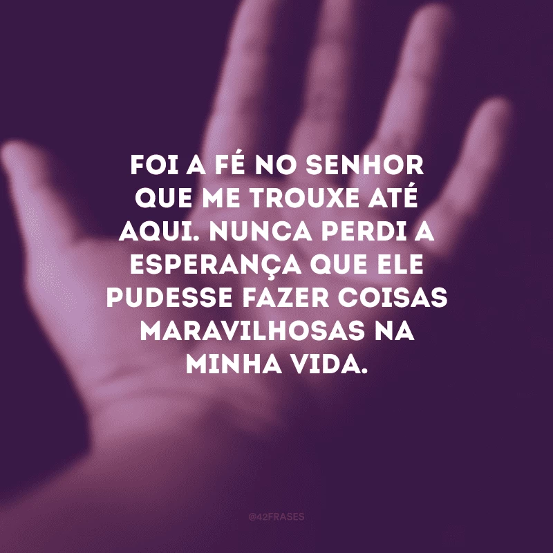 Foi a fé no Senhor que me trouxe até aqui. Nunca perdi a esperança que Ele pudesse fazer coisas maravilhosas na minha vida. 