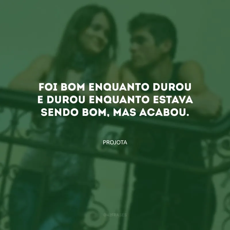 Foi bom enquanto durou e durou enquanto estava sendo bom, mas acabou.