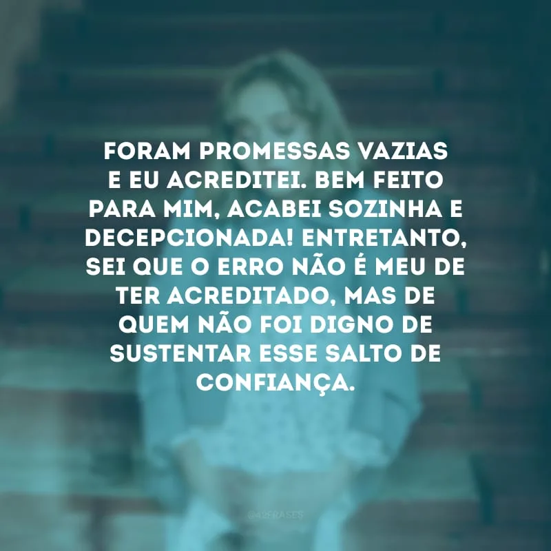 Foram promessas vazias e eu acreditei. Bem feito para mim, acabei sozinha e decepcionada! Entretanto, sei que o erro não é meu de ter acreditado, mas de quem não foi digno de sustentar esse salto de confiança.