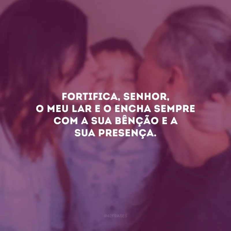 Fortifica, Senhor, o meu lar e o encha sempre com a sua bênção e a sua presença. 