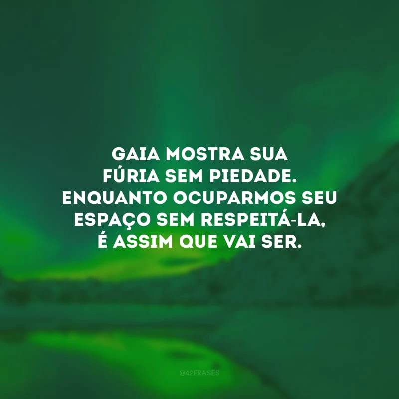 Gaia mostra sua fúria sem piedade. Enquanto ocuparmos seu espaço sem respeitá-la, é assim que vai ser.