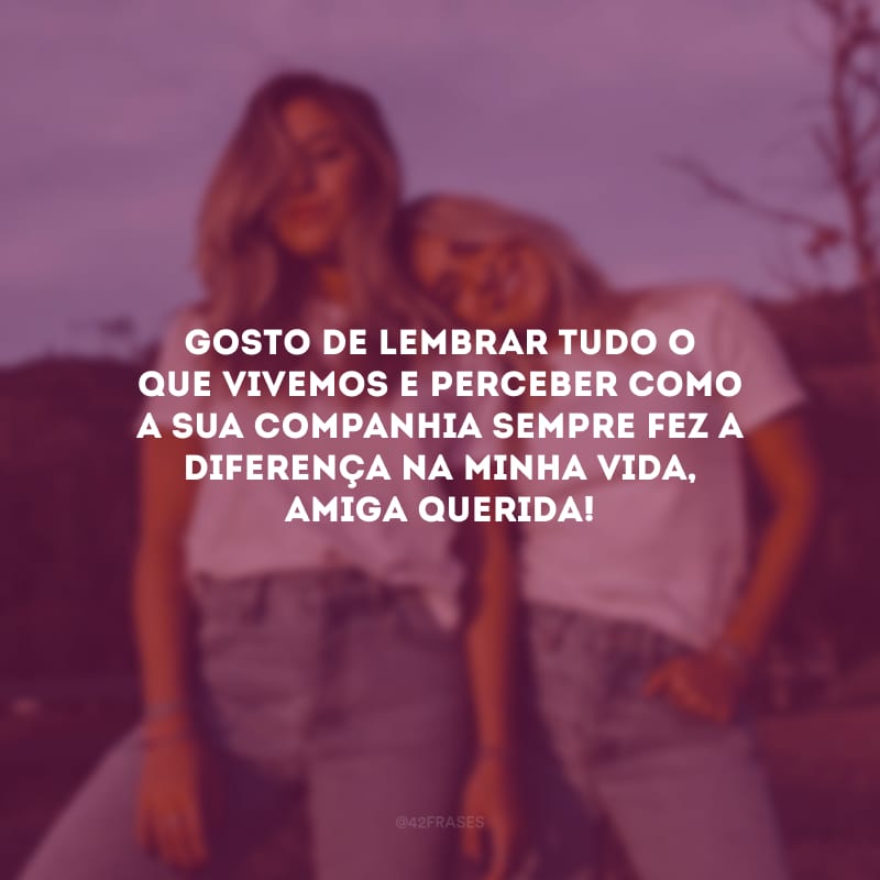 Gosto de lembrar tudo o que vivemos e perceber como a sua companhia sempre fez a diferença na minha vida, amiga querida!