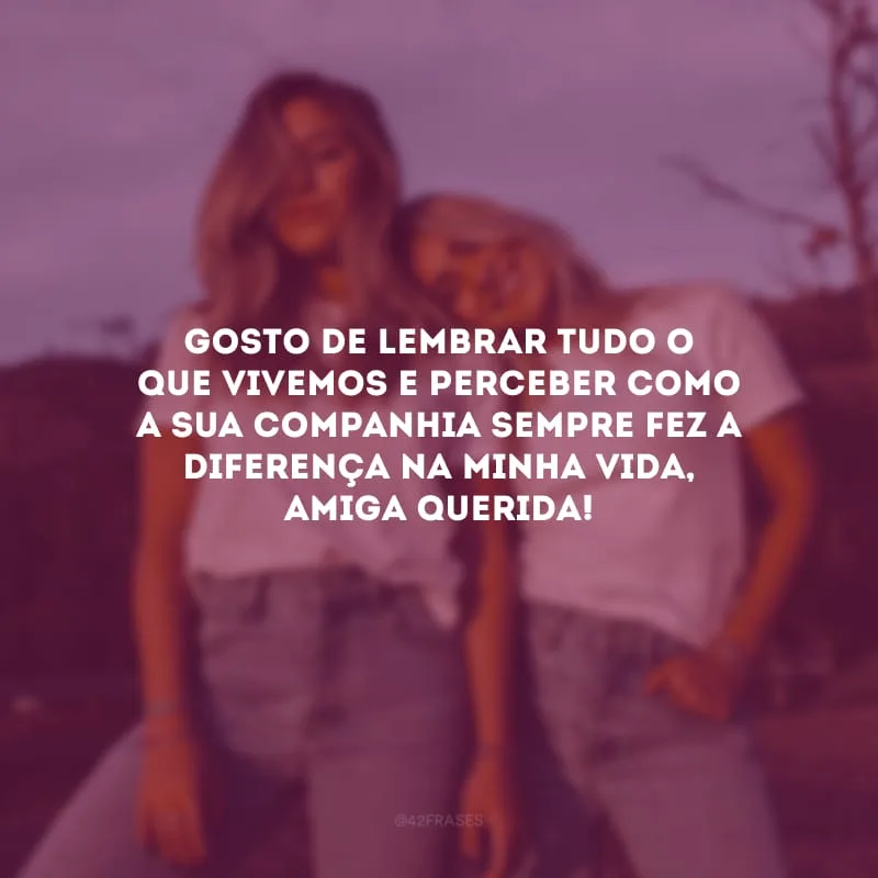Gosto de lembrar tudo o que vivemos e perceber como a sua companhia sempre fez a diferença na minha vida, amiga querida!