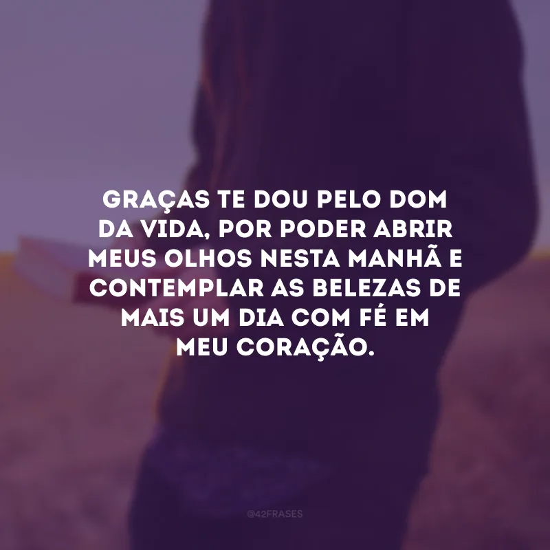 Graças te dou pelo dom da vida, por poder abrir meus olhos nesta manhã e contemplar as belezas de mais um dia com fé em meu coração.