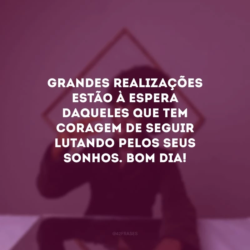 Grandes realizações estão à espera daqueles que tem coragem de seguir lutando pelos seus sonhos. Bom dia!