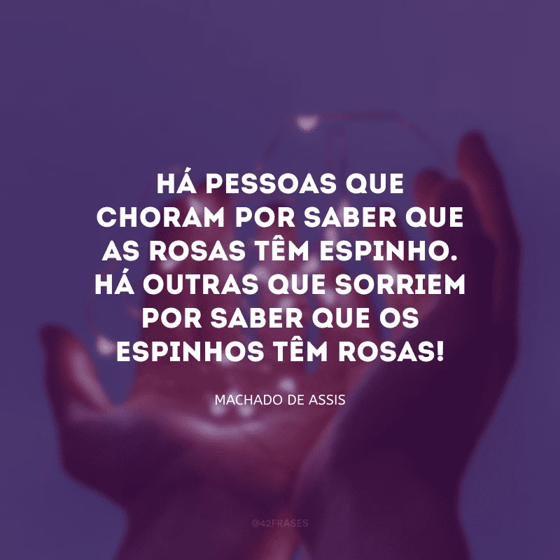 Há pessoas que choram por saber que as rosas têm espinho. Há outras que sorriem por saber que os espinhos têm rosas!