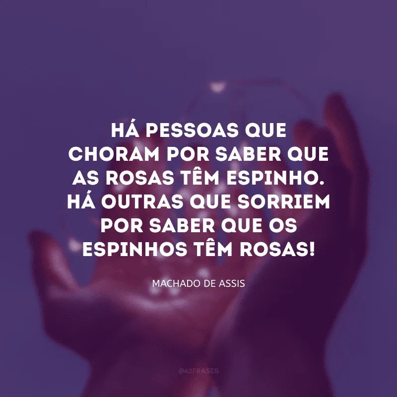 Há pessoas que choram por saber que as rosas têm espinho. Há outras que sorriem por saber que os espinhos têm rosas!