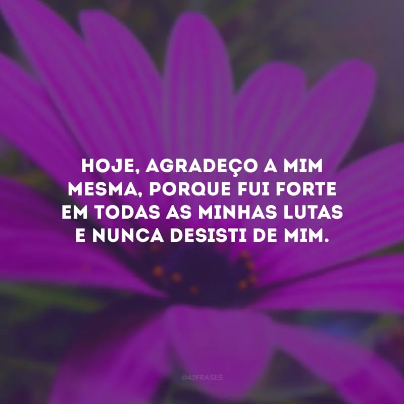 Hoje, agradeço a mim mesma, porque fui forte em todas as minhas lutas e nunca desisti de mim.