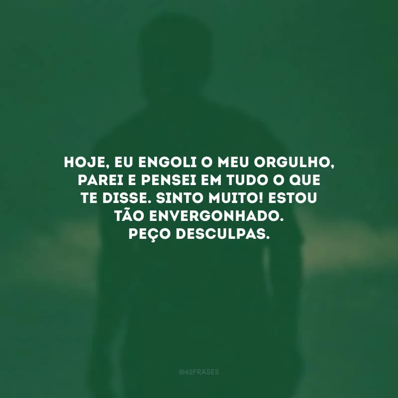 Hoje, eu engoli o meu orgulho, parei e pensei em tudo o que te disse. Sinto muito! Estou tão envergonhado. Peço desculpas.