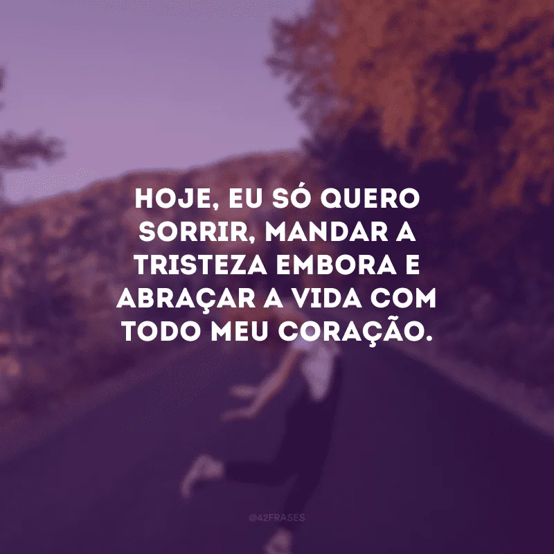 Hoje, eu só quero sorrir, mandar a tristeza embora e abraçar a vida com todo meu coração.