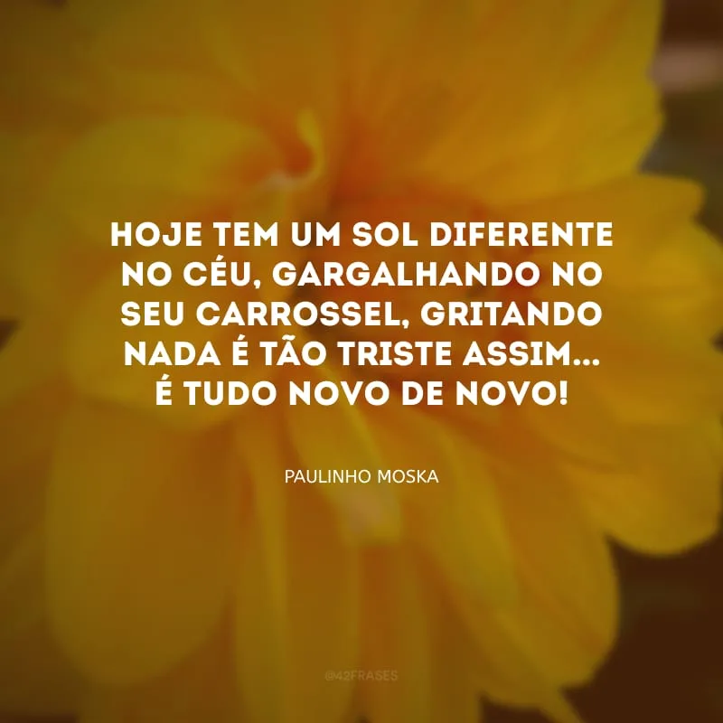 Hoje tem um sol diferente no céu, gargalhando no seu carrossel, gritando nada é tão triste assim... É tudo novo de novo! 