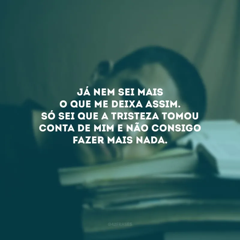 Já nem sei mais o que me deixa assim. Só sei que a tristeza tomou conta de mim e não consigo fazer mais nada.