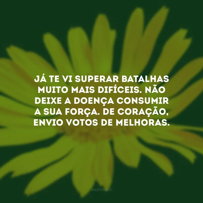 Já te vi superar batalhas muito mais difíceis. Não deixe a doença consumir a sua força. De coração, envio votos de melhoras.