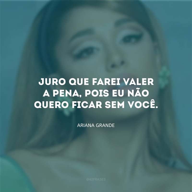 Juro que farei valer a pena, pois eu não quero ficar sem você.