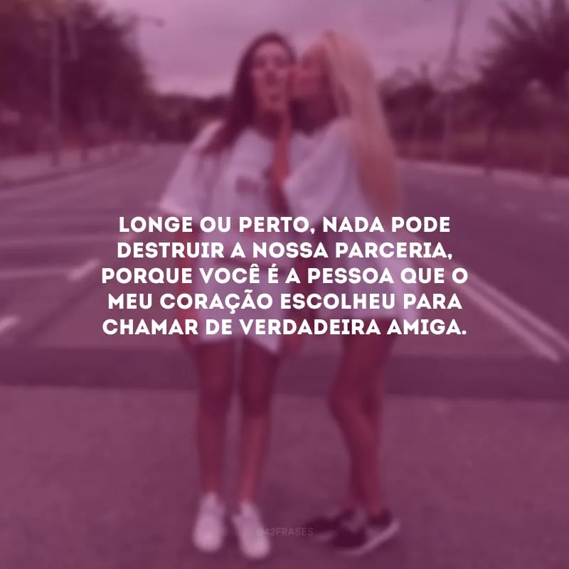 Longe ou perto, nada pode destruir a nossa parceria, porque você é a pessoa que o meu coração escolheu para chamar de verdadeira amiga.