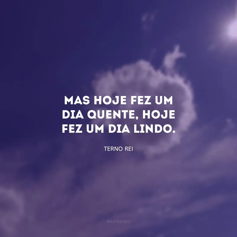 Mas hoje fez um dia quente, hoje fez um dia lindo.