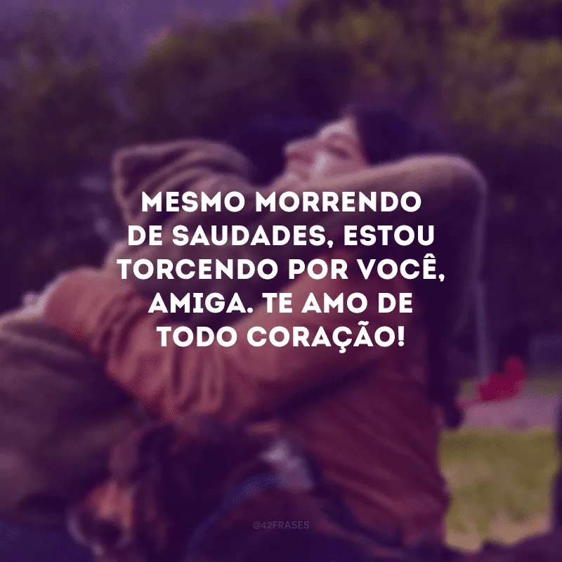 Mesmo morrendo de saudades, estou torcendo por você, amiga. Te amo de todo coração!