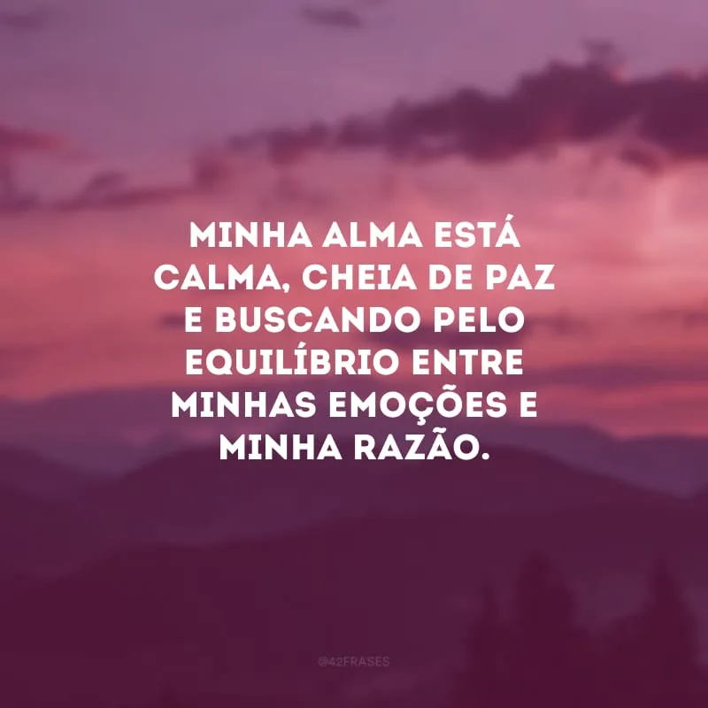 Minha alma está calma, cheia de paz e buscando pelo equilíbrio entre minhas emoções e minha razão.