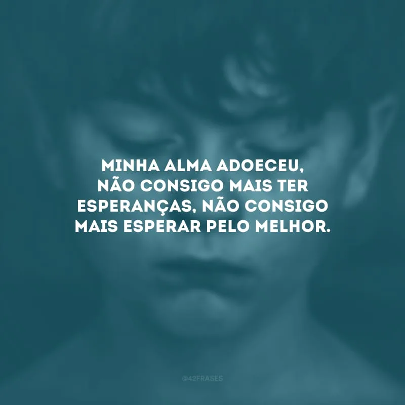 Minha alma adoeceu, não consigo mais ter esperanças, não consigo mais esperar pelo melhor.