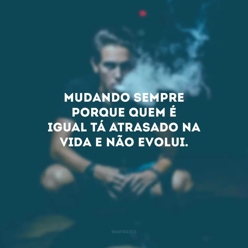 Mudando sempre porque quem é igual tá atrasado na vida e não evolui.