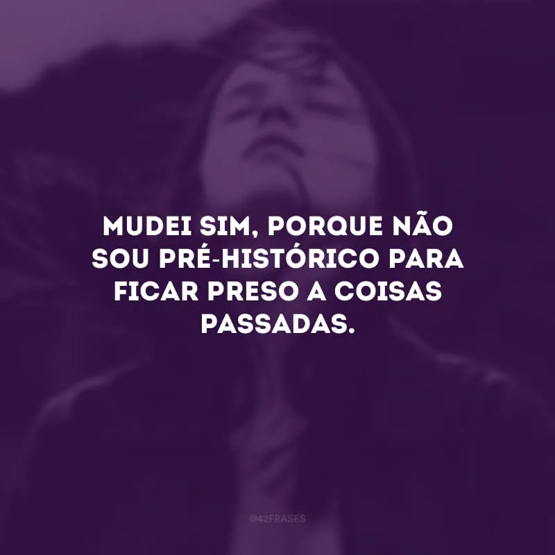 Mudei sim, porque não sou pré-histórico para ficar preso a coisas passadas. 