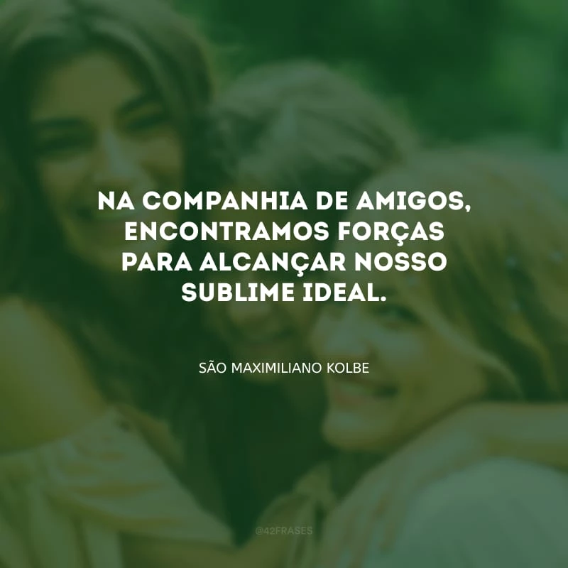 Na companhia de amigos, encontramos forças para alcançar nosso sublime ideal.