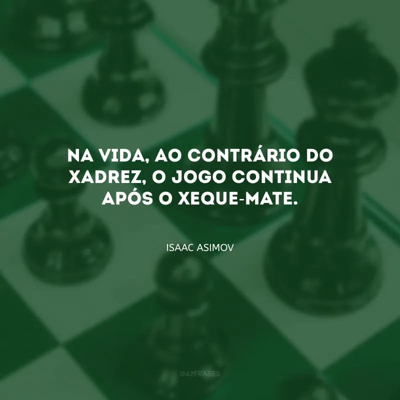 Na vida, ao contrário do xadrez, o jogo continua após o xeque-mate.