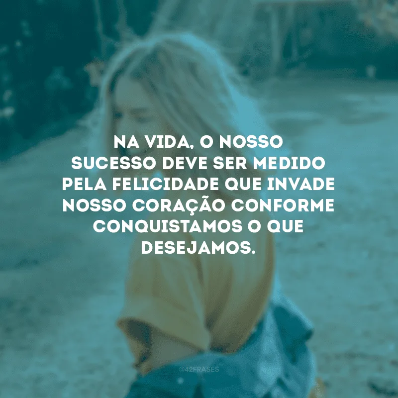 Na vida, o nosso sucesso deve ser medido pela felicidade que invade nosso coração conforme conquistamos o que desejamos.