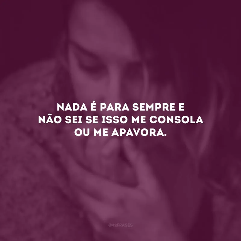Nada é para sempre e não sei se isso me consola ou me apavora. 