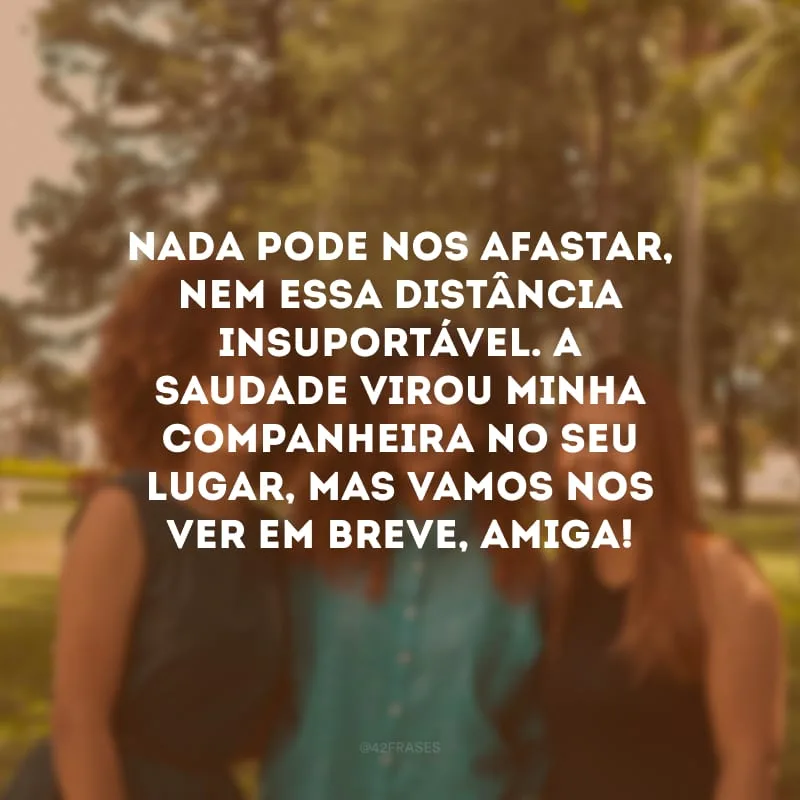 Nada pode nos afastar, nem essa distância insuportável. A saudade virou minha companheira no seu lugar, mas vamos nos ver em breve, amiga!