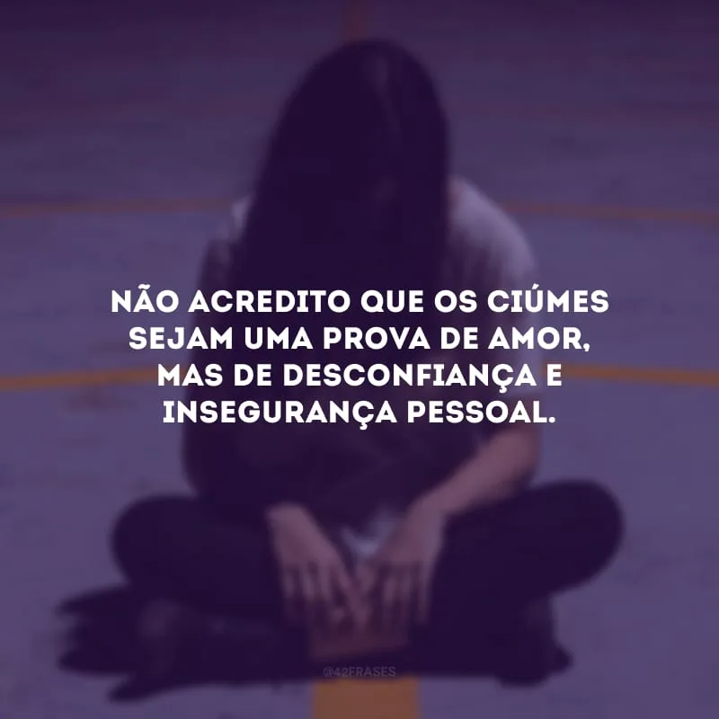 Não acredito que os ciúmes sejam uma prova de amor, mas de desconfiança e insegurança pessoal.