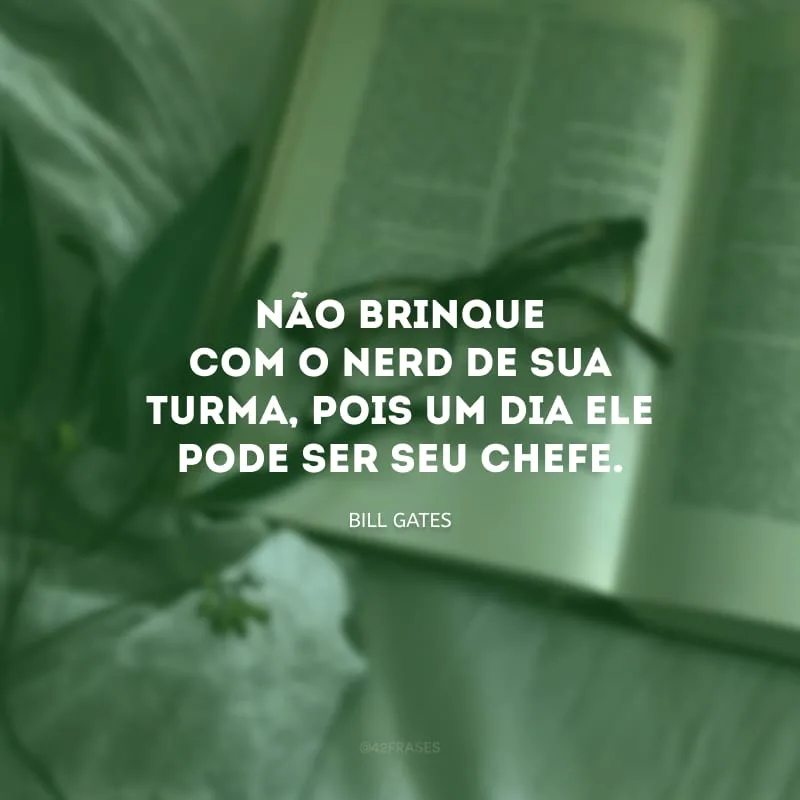 Não brinque com o nerd de sua turma, pois um dia ele pode ser seu chefe.
