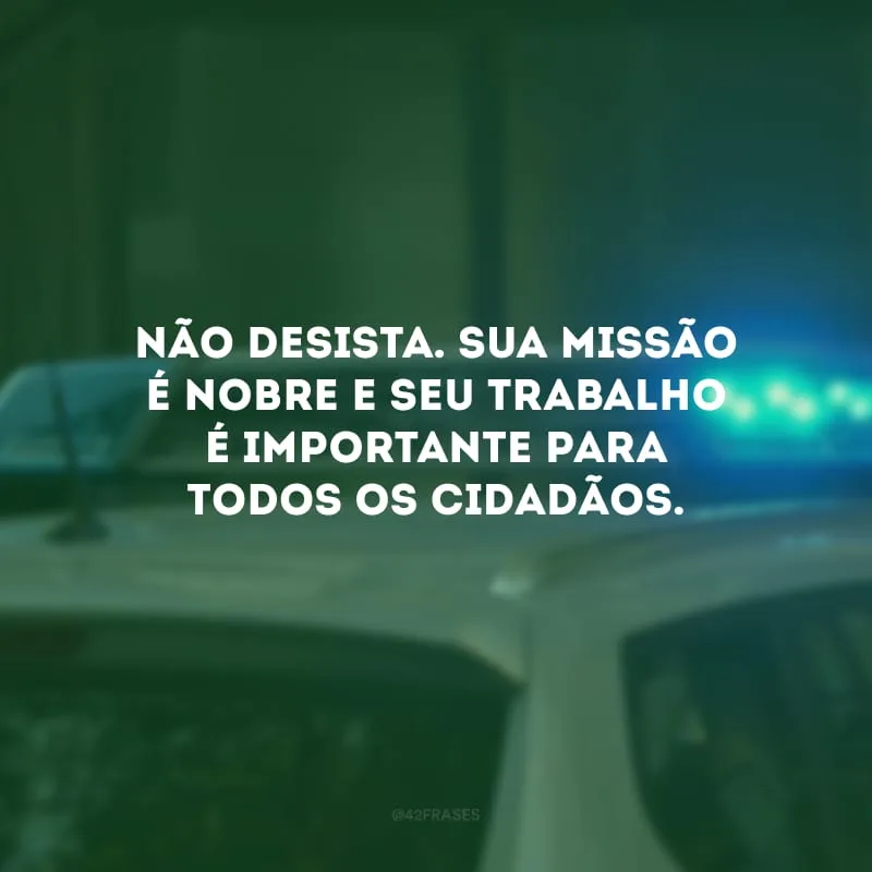 Não desista. Sua missão é nobre e seu trabalho é importante para todos os cidadãos.