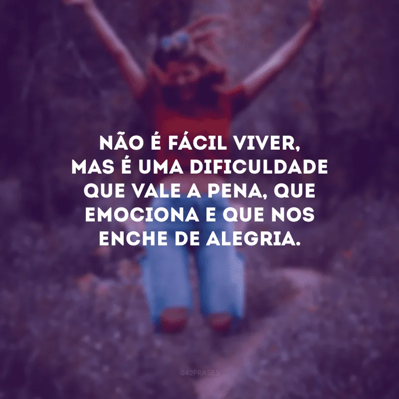 Não é fácil viver, mas é uma dificuldade que vale a pena, que emociona e que nos enche de alegria.