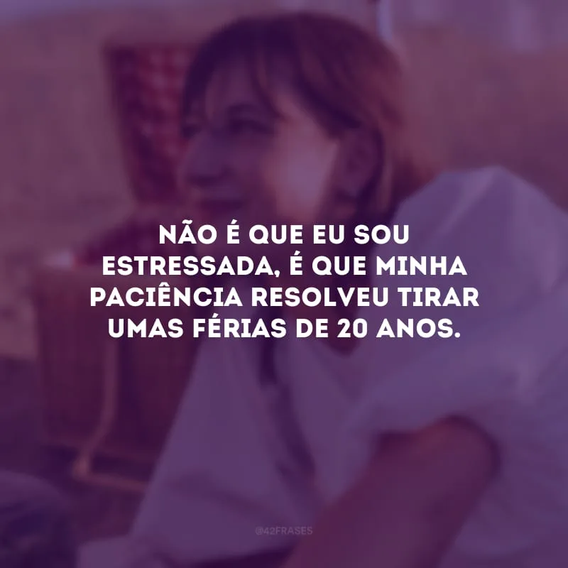 Não é que eu sou estressada, é que minha paciência resolveu tirar umas férias de 20 anos.