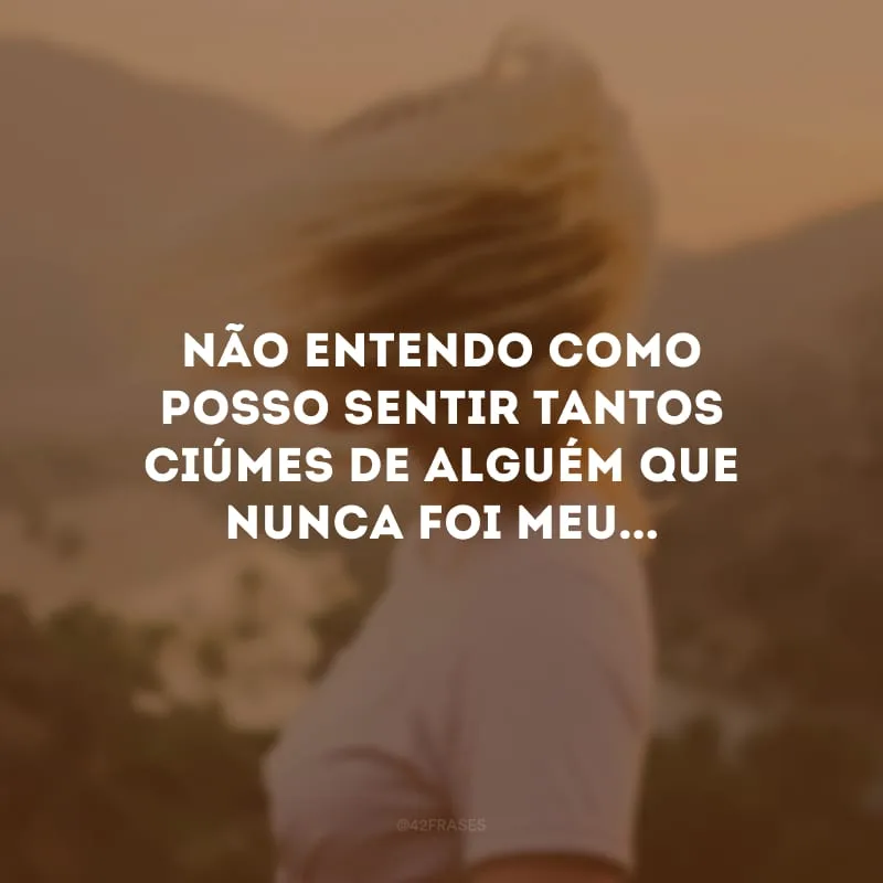 Não entendo como posso sentir tantos ciúmes de alguém que nunca foi meu...

