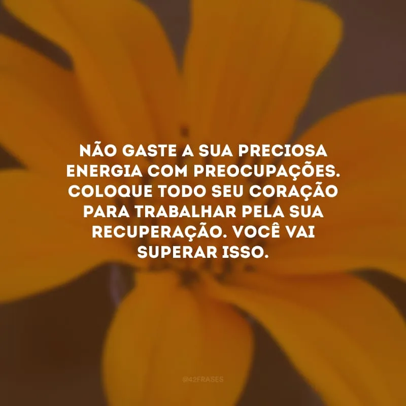 Não gaste a sua preciosa energia com preocupações. Coloque todo seu coração para trabalhar pela sua recuperação. Você vai superar isso.
