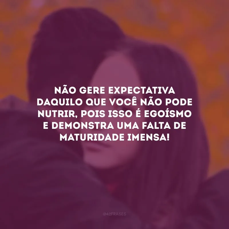Não gere expectativa daquilo que você não pode nutrir, pois isso é egoísmo e demonstra uma falta de maturidade imensa!